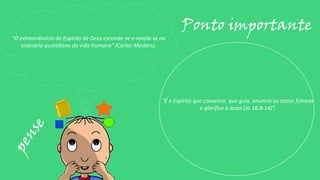 “O extraordinário do Espírito de Deus esconde-se e revela-se no
ordinário quotidiano da vida humana” (Carlos Mesters).
Ponto importante
“É o Espírito que convence, que guia, anuncia as coisas futuras
e glorifica a Jesus (Jo 16.8-14)”.
 