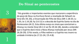 Do Sinai ao pentecostes
1
Três grandes e importantes eventos que marcaram a experiência
do povo de Deus na Escritura foram a revelação de Yahweh no
Sinai (Êx 19; 20), a Encarnação do Filho de Deus (Mt 1.18-25; Lc
1.35; Jo 1.14,18; Fp 2.6-11) e a descida do Espírito Santo no dia de
Pentecostes (At 2). Esta última evoca os sinais que concluíram a
Aliança no monte Sinai (At 2.2 ver Êx 19.16-18), dando a entender
que o Espírito dará início a Nova Aliança realizada por Jesus (Mt
26.26-29). O Pai revela, o Filho redime e o Espírito nos insere na
unidade trinitária (Jo 17.21-24; 1Ts 4.8).
3
 