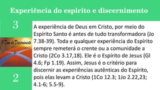 Experiência do espirito e discernimento
A experiência de Deus em Cristo, por meio do
Espírito Santo é antes de tudo transformadora (Jo
7.38-39). Toda e qualquer experiência do Espírito
sempre remeterá o crente ou a comunidade a
Cristo (2Co 3.17,18). Ele é o Espírito de Jesus (Gl
4.6; Fp 1.19). Assim, Jesus é o critério para
discernir as experiências autênticas do Espírito,
pois elas levam a Cristo (1Co 12.3; 1Jo 2.22,23;
4.1-6; 5.5-9).
3
2
 