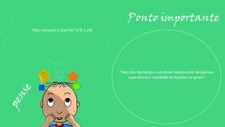 “Não extingais o Espírito” (1Ts 5.19).
Ponto importante
“Atos dos Apóstolos é um firme testemunho da gloriosa
experiência e realidade do Espírito na Igreja”.
 