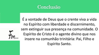 É a vontade de Deus que o crente viva a vida
no Espírito com liberdade e discernimento,
sem extinguir sua presença na comunidade. O
Espírito de Cristo é o agente divino que nos
insere na comunhão trinitária: Pai, Filho e
Espírito Santo.
 