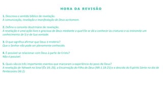 H O R A D A R E V I S Ã O
1. Descreva o sentido bíblico de revelação.
A comunicação, revelação e manifestação de Deus ao homem.
2. Defina o conceito doutrinário de revelação.
A revelação é uma ação livre e graciosa de Deus mediante a qual Ele se dá a conhecer às criaturas e as transmite um
conhecimento de Si e de Sua vontade.
3. O que significa afirmar que Deus é mistério?
Que o Senhor não pode ser plenamente conhecido.
4. É possível se relacionar com Deus à parte de Cristo?
Não é possível.
5. Quais são os três importantes eventos que marcaram a experiência do povo de Deus?
A revelação de Yahweh no Sinai (Êx 19; 20), a Encarnação do Filho de Deus (Mt 1.18-25) e a descida do Espírito Santo no dia de
Pentecostes (At 2).
 