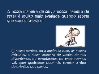 A nossa maneira de ser, a nossa maneira de
estar é muito mais avaliada quando sabem
que somos cristãos!

O nosso sorriso, ou a ausência dele, as nossas
atitudes, a nossa maneira de vestir, de nos
divertirmos, de estudarmos, de trabalharmos
vai, quer queiramos quer não revelar o tipo
de cristãos que somos.

 