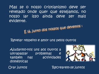 Mas se o nosso cristianismo deve ser
revelado onde quer que estejamos, no
nosso lar isso ainda deve ser mais
evidente.

Revelar respeito e amor uns pelos outros
Ajudarmo-nos uns aos outros a
ultrapassar
problemas
e
também nas
actividades
domésticas
Orar juntos

Recrearem-se juntos

 