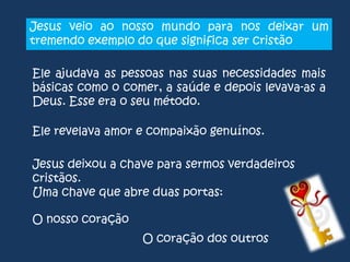 Jesus veio ao nosso mundo para nos deixar um
tremendo exemplo do que significa ser cristão
Ele ajudava as pessoas nas suas necessidades mais
básicas como o comer, a saúde e depois levava-as a
Deus. Esse era o seu método.

Ele revelava amor e compaixão genuínos.
Jesus deixou a chave para sermos verdadeiros
cristãos.
Uma chave que abre duas portas:
O nosso coração
O coração dos outros

 