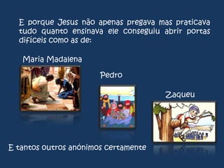 E porque Jesus não apenas pregava mas praticava
tudo quanto ensinava ele conseguiu abrir portas
difíceis como as de:
Maria Madalena
Pedro
Zaqueu

E tantos outros anónimos certamente

 