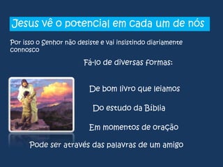 Jesus vê o potencial em cada um de nós
Por isso o Senhor não desiste e vai insistindo diariamente
connosco

Fá-lo de diversas formas:
De bom livro que leiamos

Do estudo da Bíblia
Em momentos de oração
Pode ser através das palavras de um amigo

 