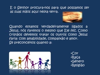 E o Senhor procura-nos para que possamos ser
as suas mãos aqui nesta terra.

Quando estamos verdadeiramente ligados a
Jesus, nós faremos o mesmo que Ele fez. Como
cristãos devemos tratar os outros como Jesus
faria: com amabilidade, compaixão e amor.
Se preconceitos quanto a:
•Cor
•Raça
•Género
•Religião

 