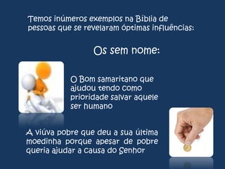 Temos inúmeros exemplos na Bíblia de
pessoas que se revelaram óptimas influências:

Os sem nome:
O Bom samaritano que
ajudou tendo como
prioridade salvar aquele
ser humano
A viúva pobre que deu a sua última
moedinha porque apesar de pobre
queria ajudar a causa do Senhor

 