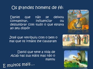 Os grandes homens de fé:
Daniel
que
não
se
deixou
contaminar,
influenciar
ou
deslumbrar com tudo o que estava
ao seu dispôr
José que retribuiu com o bem o
mal que os irmãos lhe causaram

David que teve a vida de
Acab nas sua mãos mas não o
matou

 