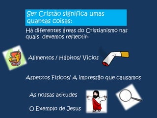 Ser Cristão significa umas
quantas coisas:
Há diferentes áreas do Cristianismo nas
quais devemos reflectir:

Alimentos / Hábitos/ Vícios
Aspectos Físicos/ A impressão que causamos
As nossas atitudes
O Exemplo de Jesus

 