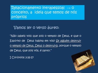 Relacionamento intrapessoal → o
conceito, a ideia que temos de nós
próprios
Vamos ler o verso áureo:
“Não sabeis vois que sois o templo de Deus, e que o
Espírito de Deus habita em vós? Se alguém destruir

o templo de Deus, Deus o destruirá, porque o templo
de Deus, que sois vós, é santo.”
I Coríntios 3:16-17

 
