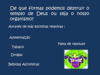 De que formas podemos destruir o
templo de Deus ou seja o nosso
organismo?
Através de más escolhas relativas :

Alimentação
Tabaco
Drogas

Bebidas Alcoólicas

Falta de repouso

 