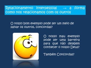 Relacionamento interpessoal
→ a forma
como nos relacionamos com os outros
O nosso bom exemplo pode ser um meio de
salvar os outros, concordas?
O nosso mau exemplo
pode ser uma barreira
para que não desejem
conhecer o nosso Deus?

Também Concordas?

 