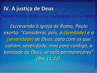 IV. A justiça de DeusIV. A justiça de Deus
Escrevendo à igreja de Roma, PauloEscrevendo à igreja de Roma, Paulo
exorta: “Considerai, pois, aexorta: “Considerai, pois, a (bondade)(bondade) e ae a
(severidade)(severidade) de Deus: para com os quede Deus: para com os que
caíram, severidade; mas para contigo, acaíram, severidade; mas para contigo, a
bondade de Deus, se nela permaneceres”bondade de Deus, se nela permaneceres”
(Rm 11.22).(Rm 11.22).
 
