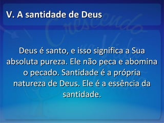 V. A santidade de DeusV. A santidade de Deus
Deus é santo, e isso significa a SuaDeus é santo, e isso significa a Sua
absoluta pureza. Ele não peca e abominaabsoluta pureza. Ele não peca e abomina
o pecado. Santidade é a própriao pecado. Santidade é a própria
natureza de Deus. Ele é a essência danatureza de Deus. Ele é a essência da
santidade.santidade.
 
