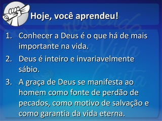 Hoje, você aprendeu!Hoje, você aprendeu!
1.1. Conhecer a Deus é o que há de maisConhecer a Deus é o que há de mais
importante na vida.importante na vida.
2.2. Deus é inteiro e invariavelmenteDeus é inteiro e invariavelmente
sábio.sábio.
3.3. A graça de Deus se manifesta aoA graça de Deus se manifesta ao
homem como fonte de perdão dehomem como fonte de perdão de
pecados, como motivo de salvação epecados, como motivo de salvação e
como garantia da vida eterna.como garantia da vida eterna.
 