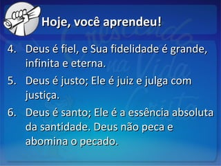 Hoje, você aprendeu!Hoje, você aprendeu!
4.4. Deus é fiel, e Sua fidelidade é grande,Deus é fiel, e Sua fidelidade é grande,
infinita e eterna.infinita e eterna.
5.5. Deus é justo; Ele é juiz e julga comDeus é justo; Ele é juiz e julga com
justiça.justiça.
6.6. Deus é santo; Ele é a essência absolutaDeus é santo; Ele é a essência absoluta
da santidade. Deus não peca eda santidade. Deus não peca e
abomina o pecado.abomina o pecado.
 