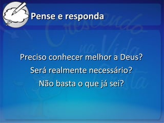 Pense e respondaPense e responda
Preciso conhecer melhor a Deus?Preciso conhecer melhor a Deus?
Será realmente necessário?Será realmente necessário?
Não basta o que já sei?Não basta o que já sei?
 