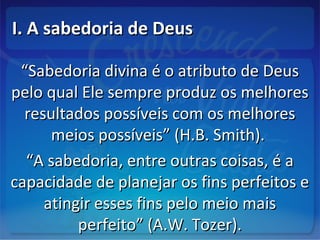 I. A sabedoria de DeusI. A sabedoria de Deus
““Sabedoria divina é o atributo de DeusSabedoria divina é o atributo de Deus
pelo qual Ele sempre produz os melhorespelo qual Ele sempre produz os melhores
resultados possíveis com os melhoresresultados possíveis com os melhores
meios possíveis” (H.B. Smith).meios possíveis” (H.B. Smith).
““A sabedoria, entre outras coisas, é aA sabedoria, entre outras coisas, é a
capacidade de planejar os fins perfeitos ecapacidade de planejar os fins perfeitos e
atingir esses fins pelo meio maisatingir esses fins pelo meio mais
perfeito” (A.W. Tozer).perfeito” (A.W. Tozer).
 
