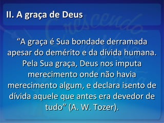 II. A graça de DeusII. A graça de Deus
““A graça é Sua bondade derramadaA graça é Sua bondade derramada
apesar do demérito e da dívida humana.apesar do demérito e da dívida humana.
Pela Sua graça, Deus nos imputaPela Sua graça, Deus nos imputa
merecimento onde não haviamerecimento onde não havia
merecimento algum, e declara isento demerecimento algum, e declara isento de
dívida aquele que antes era devedor dedívida aquele que antes era devedor de
tudo” (A. W. Tozer).tudo” (A. W. Tozer).
 