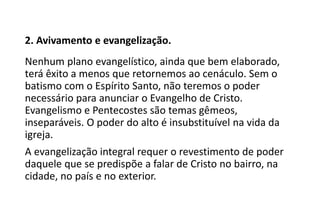 2. Avivamento e evangelização.
Nenhum plano evangelístico, ainda que bem elaborado,
terá êxito a menos que retornemos ao cenáculo. Sem o
batismo com o Espírito Santo, não teremos o poder
necessário para anunciar o Evangelho de Cristo.
Evangelismo e Pentecostes são temas gêmeos,
inseparáveis. O poder do alto é insubstituível na vida da
igreja.
A evangelização integral requer o revestimento de poder
daquele que se predispõe a falar de Cristo no bairro, na
cidade, no país e no exterior.
 