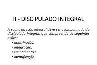 II - DISCIPULADO INTEGRAL
A evangelização integral deve ser acompanhada do
discipulado integral, que compreende as seguintes
ações:
• doutrinação,
• integração,
• treinamento e
• identificação.
 