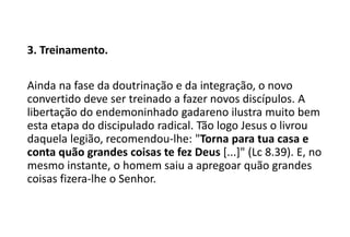 3. Treinamento.
Ainda na fase da doutrinação e da integração, o novo
convertido deve ser treinado a fazer novos discípulos. A
libertação do endemoninhado gadareno ilustra muito bem
esta etapa do discipulado radical. Tão logo Jesus o livrou
daquela legião, recomendou-lhe: "Torna para tua casa e
conta quão grandes coisas te fez Deus [...]" (Lc 8.39). E, no
mesmo instante, o homem saiu a apregoar quão grandes
coisas fizera-lhe o Senhor.
 