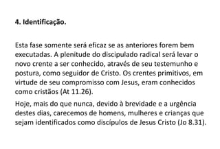 4. Identificação.
Esta fase somente será eficaz se as anteriores forem bem
executadas. A plenitude do discipulado radical será levar o
novo crente a ser conhecido, através de seu testemunho e
postura, como seguidor de Cristo. Os crentes primitivos, em
virtude de seu compromisso com Jesus, eram conhecidos
como cristãos (At 11.26).
Hoje, mais do que nunca, devido à brevidade e a urgência
destes dias, carecemos de homens, mulheres e crianças que
sejam identificados como discípulos de Jesus Cristo (Jo 8.31).
 