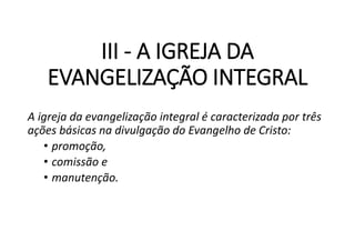 III - A IGREJA DA
EVANGELIZAÇÃO INTEGRAL
A igreja da evangelização integral é caracterizada por três
ações básicas na divulgação do Evangelho de Cristo:
• promoção,
• comissão e
• manutenção.
 