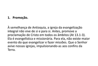 1. Promoção.
À semelhança de Antioquia, a igreja da evangelização
integral não vive de si e para si. Antes, promove a
proclamação de Cristo em todos os âmbitos (At 13.1-3).
Ela é evangelística e missionária. Para ela, não existe maior
evento do que evangelizar e fazer missões. Que o Senhor
avive nossas igrejas, impulsionando-as aos confins da
Terra.
 