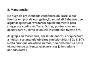 3. Manutenção.
No auge da prosperidade econômica do Brasil, o que
fizemos em prol da evangelização mundial? Sabemos que
algumas igrejas aproveitaram aquele momento para
chegar aos confins da Terra. Outras, porém, viveram
apenas para si, como se aquele instante não tivesse fim.
As igrejas da Macedônia, apesar de pobres, enriqueceram
a muitos, sustentando obreiros e missionários (2 Co 8.1-7).
Nesta crise que ora atravessamos, demonstremos a nossa
fé, mantendo as frentes evangelísticas já iniciadas e
abrindo outras.
 