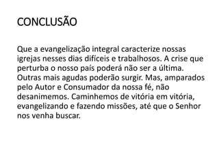CONCLUSÃO
Que a evangelização integral caracterize nossas
igrejas nesses dias difíceis e trabalhosos. A crise que
perturba o nosso país poderá não ser a última.
Outras mais agudas poderão surgir. Mas, amparados
pelo Autor e Consumador da nossa fé, não
desanimemos. Caminhemos de vitória em vitória,
evangelizando e fazendo missões, até que o Senhor
nos venha buscar.
 