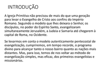 INTRODUÇÃO
A Igreja Primitiva não precisou de mais do que uma geração
para levar o Evangelho de Cristo aos confins do Império
Romano. Seguindo o modelo que lhes deixara o Senhor, os
discípulos, no poder do Espírito Santo, evangelizaram
simultaneamente Jerusalém, a Judeia e Samaria até chegarem à
capital de Roma, no Ocidente.
Se levarmos em conta o modelo autenticamente pentecostal de
evangelização, cumpriremos, em tempo recorde, o programa
divino para alcançar tanto o nosso bairro quanto as nações mais
distantes. Mas, para isso, temos de nos voltar ao método de
evangelização simples, mas eficaz, dos primeiros evangelistas e
missionários.
 