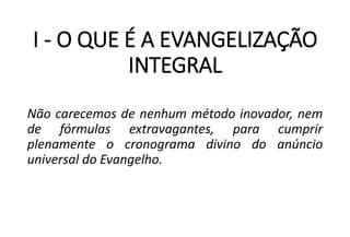 I - O QUE É A EVANGELIZAÇÃO
INTEGRAL
Não carecemos de nenhum método inovador, nem
de fórmulas extravagantes, para cumprir
plenamente o cronograma divino do anúncio
universal do Evangelho.
 