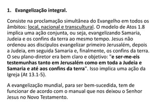 1. Evangelização integral.
Consiste na proclamação simultânea do Evangelho em todos os
âmbitos: local, nacional e transcultural. O modelo de Atos 1.8
implica uma ação conjunta, ou seja, evangelizando Samaria,
Judeia e os confins da terra ao mesmo tempo. Jesus não
ordenou aos discípulos evangelizar primeiro Jerusalém, depois
a Judeia, em seguida Samaria e, finalmente, os confins da terra.
O seu plano-diretor era bem claro e objetivo: "e ser-me-eis
testemunhas tanto em Jerusalém como em toda a Judeia e
Samaria e até aos confins da terra". Isso implica uma ação da
Igreja (At 13.1-5).
A evangelização mundial, para ser bem-sucedida, tem de
funcionar de acordo com o manual que nos deixou o Senhor
Jesus no Novo Testamento.
 