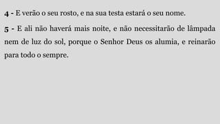 4 - E verão o seu rosto, e na sua testa estará o seu nome.
5 - E ali não haverá mais noite, e não necessitarão de lâmpada
nem de luz do sol, porque o Senhor Deus os alumia, e reinarão
para todo o sempre.
 