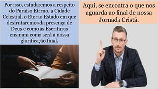 Aqui, se encontra o que nos
aguarda ao final de nossa
Jornada Cristã.
Por isso, estudaremos a respeito
do Paraíso Eterno, a Cidade
Celestial, o Eterno Estado em que
desfrutaremos da presença de
Deus e como as Escrituras
ensinam como será a nossa
glorificação final.
 