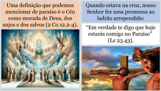 Uma definição que podemos
mencionar de paraíso é o Céu
como morada de Deus, dos
anjos e dos salvos (2 Co 12.2-4).
“Em verdade te digo que hoje
estarás comigo no Paraíso”
(Lc 23.43).
Quando estava na cruz, nosso
Senhor fez uma promessa ao
ladrão arrependido:
 