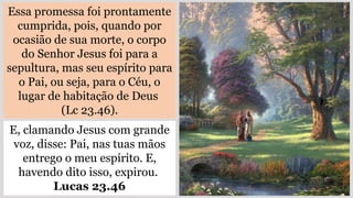 Essa promessa foi prontamente
cumprida, pois, quando por
ocasião de sua morte, o corpo
do Senhor Jesus foi para a
sepultura, mas seu espírito para
o Pai, ou seja, para o Céu, o
lugar de habitação de Deus
(Lc 23.46).
E, clamando Jesus com grande
voz, disse: Pai, nas tuas mãos
entrego o meu espírito. E,
havendo dito isso, expirou.
Lucas 23.46
 