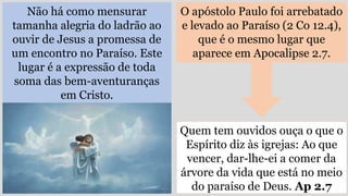 Não há como mensurar
tamanha alegria do ladrão ao
ouvir de Jesus a promessa de
um encontro no Paraíso. Este
lugar é a expressão de toda
soma das bem-aventuranças
em Cristo.
O apóstolo Paulo foi arrebatado
e levado ao Paraíso (2 Co 12.4),
que é o mesmo lugar que
aparece em Apocalipse 2.7.
Quem tem ouvidos ouça o que o
Espírito diz às igrejas: Ao que
vencer, dar-lhe-ei a comer da
árvore da vida que está no meio
do paraíso de Deus. Ap 2.7
 
