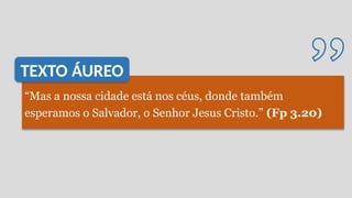 “Mas a nossa cidade está nos céus, donde também
esperamos o Salvador, o Senhor Jesus Cristo.” (Fp 3.20)
TEXTO ÁUREO
 