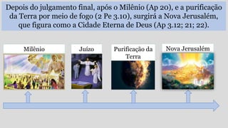 Depois do julgamento final, após o Milênio (Ap 20), e a purificação
da Terra por meio de fogo (2 Pe 3.10), surgirá a Nova Jerusalém,
que figura como a Cidade Eterna de Deus (Ap 3.12; 21; 22).
Nova Jerusalém
Milênio Juízo Purificação da
Terra
 
