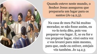 Quando esteve neste mundo, o
Senhor Jesus assegurou que
prepararia um lugar para os
santos (Jo 14.2,3).
Na casa de meu Pai há muitas
moradas; se não fosse assim, eu
vo-lo teria dito, pois vou
preparar-vos lugar. E, se eu for e
vos preparar lugar, virei outra vez
e vos levarei para mim mesmo,
para que, onde eu estiver, estejais
vós também. Jo 14.2,3
 