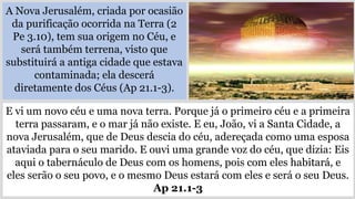 A Nova Jerusalém, criada por ocasião
da purificação ocorrida na Terra (2
Pe 3.10), tem sua origem no Céu, e
será também terrena, visto que
substituirá a antiga cidade que estava
contaminada; ela descerá
diretamente dos Céus (Ap 21.1-3).
E vi um novo céu e uma nova terra. Porque já o primeiro céu e a primeira
terra passaram, e o mar já não existe. E eu, João, vi a Santa Cidade, a
nova Jerusalém, que de Deus descia do céu, adereçada como uma esposa
ataviada para o seu marido. E ouvi uma grande voz do céu, que dizia: Eis
aqui o tabernáculo de Deus com os homens, pois com eles habitará, e
eles serão o seu povo, e o mesmo Deus estará com eles e será o seu Deus.
Ap 21.1-3
 