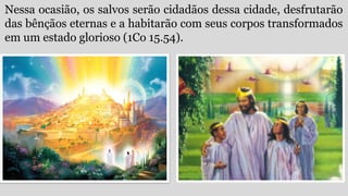 Nessa ocasião, os salvos serão cidadãos dessa cidade, desfrutarão
das bênçãos eternas e a habitarão com seus corpos transformados
em um estado glorioso (1Co 15.54).
 