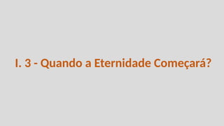 I. 3 - Quando a Eternidade Começará?
 
