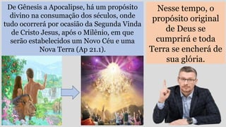 De Gênesis a Apocalipse, há um propósito
divino na consumação dos séculos, onde
tudo ocorrerá por ocasião da Segunda Vinda
de Cristo Jesus, após o Milênio, em que
serão estabelecidos um Novo Céu e uma
Nova Terra (Ap 21.1).
Nesse tempo, o
propósito original
de Deus se
cumprirá e toda
Terra se encherá de
sua glória.
 