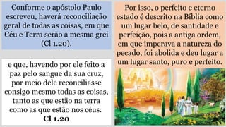 Conforme o apóstolo Paulo
escreveu, haverá reconciliação
geral de todas as coisas, em que
Céu e Terra serão a mesma grei
(Cl 1.20).
Por isso, o perfeito e eterno
estado é descrito na Bíblia como
um lugar belo, de santidade e
perfeição, pois a antiga ordem,
em que imperava a natureza do
pecado, foi abolida e deu lugar a
um lugar santo, puro e perfeito.
e que, havendo por ele feito a
paz pelo sangue da sua cruz,
por meio dele reconciliasse
consigo mesmo todas as coisas,
tanto as que estão na terra
como as que estão nos céus.
Cl 1.20
 