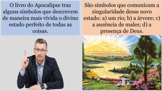 O livro do Apocalipse traz
alguns símbolos que descrevem
de maneira mais vívida o divino
estado perfeito de todas as
coisas.
São símbolos que comunicam a
singularidade desse novo
estado: a) um rio; b) a árvore; c)
a ausência de males; d) a
presença de Deus.
 